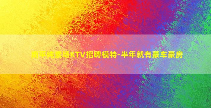 南平纯素场KTV招聘模特-半年就有豪车豪房